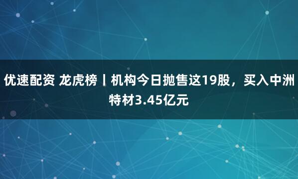 优速配资 龙虎榜丨机构今日抛售这19股，买入中洲特材3.45亿元