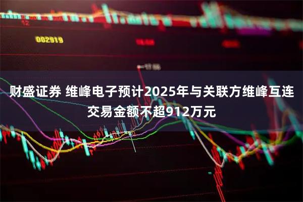 财盛证券 维峰电子预计2025年与关联方维峰互连交易金额不超912万元