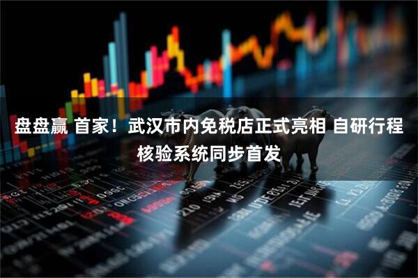 盘盘赢 首家！武汉市内免税店正式亮相 自研行程核验系统同步首发