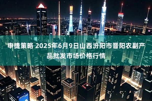 申捷策略 2025年6月9日山西汾阳市晋阳农副产品批发市场价格行情