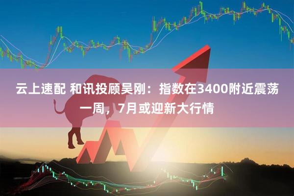 云上速配 和讯投顾吴刚：指数在3400附近震荡一周，7月或迎新大行情