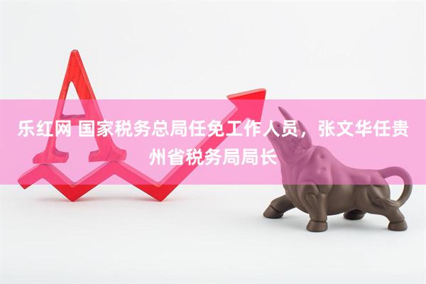 乐红网 国家税务总局任免工作人员，张文华任贵州省税务局局长