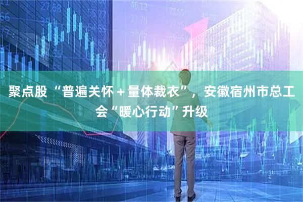 聚点股 “普遍关怀＋量体裁衣”，安徽宿州市总工会“暖心行动”升级