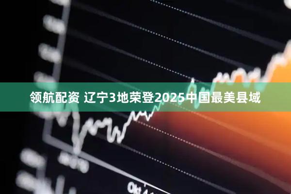 领航配资 辽宁3地荣登2025中国最美县域