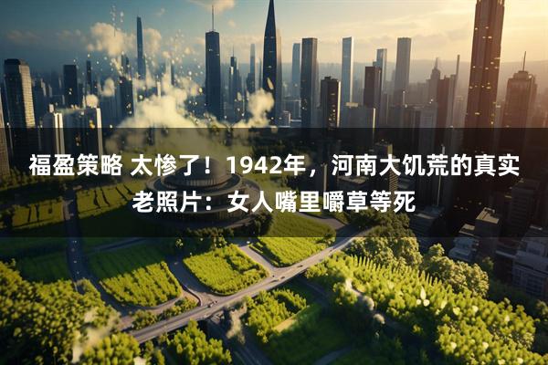 福盈策略 太惨了！1942年，河南大饥荒的真实老照片：女人嘴里嚼草等死