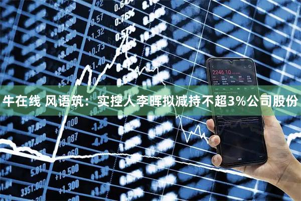 牛在线 风语筑：实控人李晖拟减持不超3%公司股份