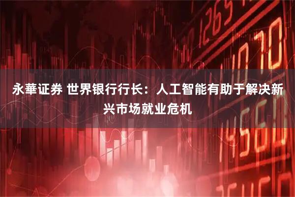 永華证券 世界银行行长：人工智能有助于解决新兴市场就业危机