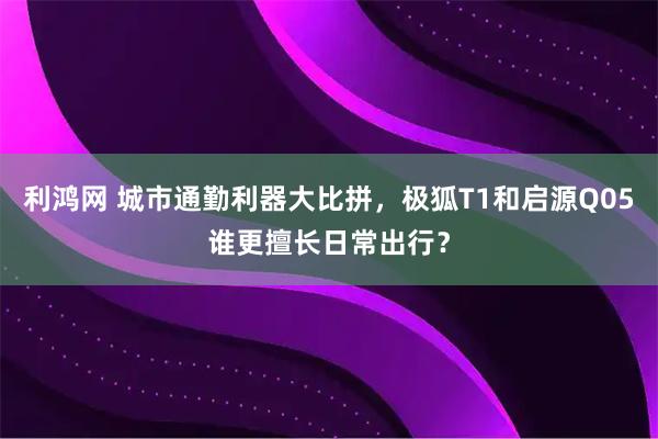 利鸿网 城市通勤利器大比拼，极狐T1和启源Q05谁更擅长日常出行？