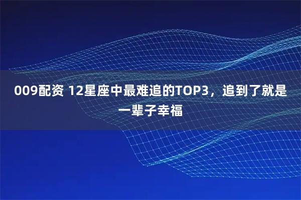 009配资 12星座中最难追的TOP3，追到了就是一辈子幸福