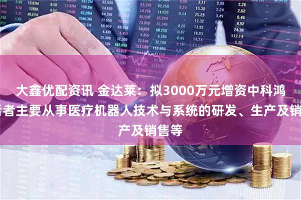 大鑫优配资讯 金达莱：拟3000万元增资中科鸿泰 后者主要从事医疗机器人技术与系统的研发、生产及销售等