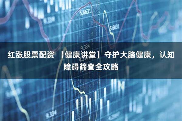 红涨股票配资 【健康讲堂】守护大脑健康，认知障碍筛查全攻略