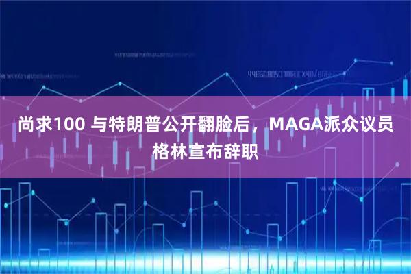 尚求100 与特朗普公开翻脸后，MAGA派众议员格林宣布辞职