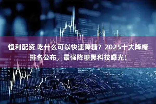 恒利配资 吃什么可以快速降糖？2025十大降糖排名公布，最强降糖黑科技曝光！