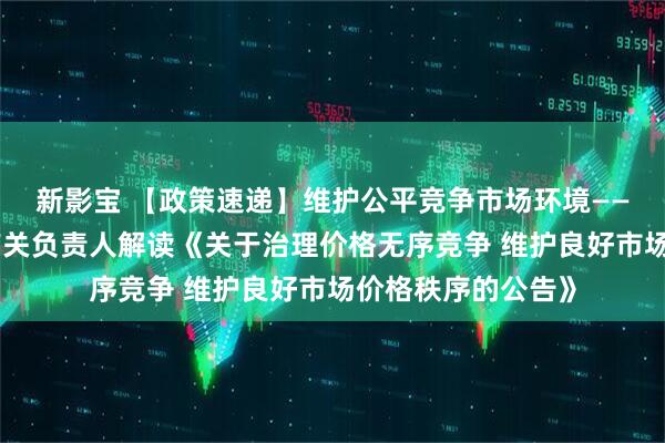 新影宝 【政策速递】维护公平竞争市场环境——国家发展改革委有关负责人解读《关于治理价格无序竞争 维护良好市场价格秩序的公告》
