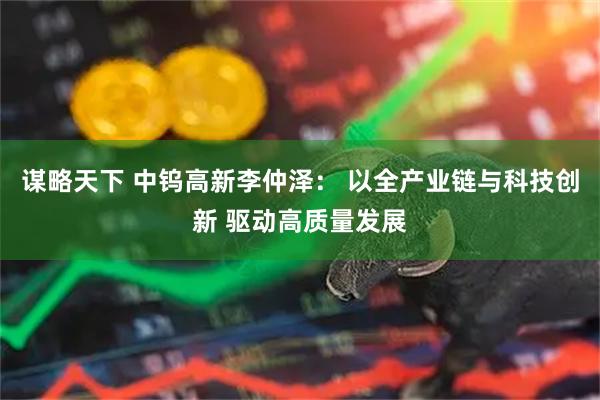 谋略天下 中钨高新李仲泽： 以全产业链与科技创新 驱动高质量发展