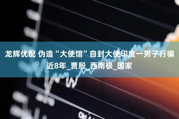 龙辉优配 伪造“大使馆”自封大使印度一男子行骗近8年_贾殷_西南极_国家