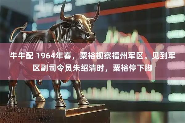 牛牛配 1964年春，粟裕视察福州军区。见到军区副司令员朱绍清时，粟裕停下脚