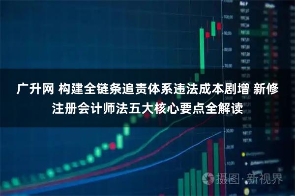 广升网 构建全链条追责体系违法成本剧增 新修注册会计师法五大核心要点全解读